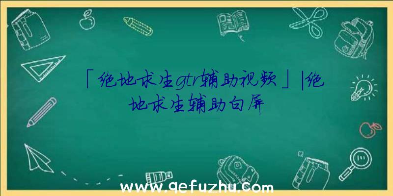 「绝地求生gtr辅助视频」|绝地求生辅助白屏